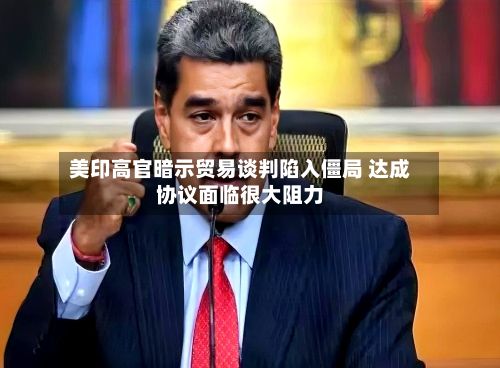 美印高官暗示贸易谈判陷入僵局 达成协议面临很大阻力-第2张图片