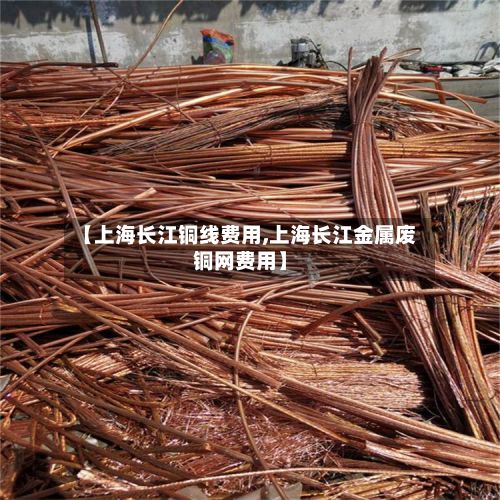 【上海长江铜线费用,上海长江金属废铜网费用】
