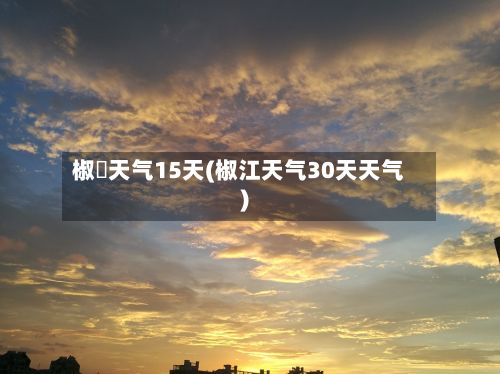 椒冮天气15天(椒江天气30天天气)