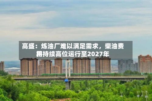 高盛：炼油厂难以满足需求，柴油费用将持续高位运行至2027年