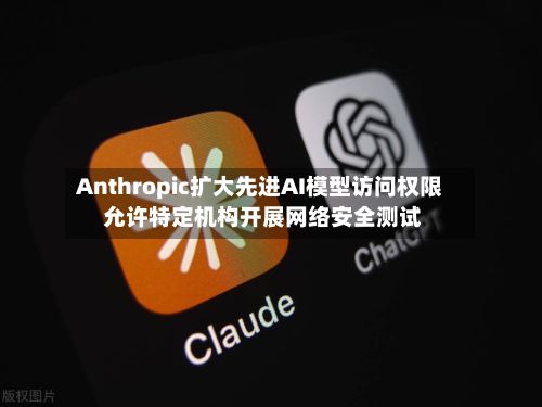 Anthropic扩大先进AI模型访问权限 允许特定机构开展网络安全测试-第1张图片