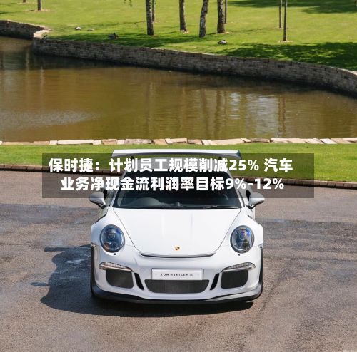 保时捷：计划员工规模削减25% 汽车业务净现金流利润率目标9%-12%