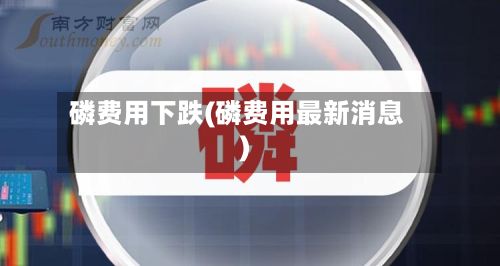 磷费用下跌(磷费用最新消息)-第2张图片