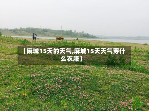 【麻城15天的天气,麻城15天天气穿什么衣服】