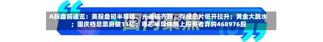 A股盘前速览：美股盘初半导体	、光通信齐跌	，存储芯片低开拉升；黄金大跳水；国庆档总票房破11亿；粤芯半导体网上投资者弃购468976股-第3张图片