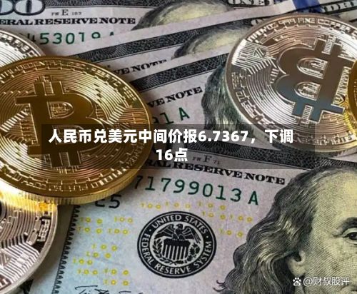 人民币兑美元中间价报6.7367，下调16点-第1张图片