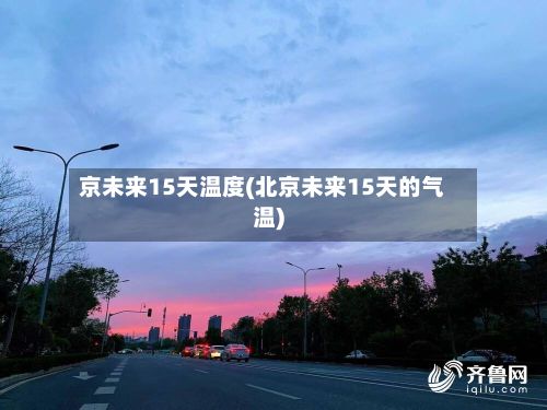 京未来15天温度(北京未来15天的气温)