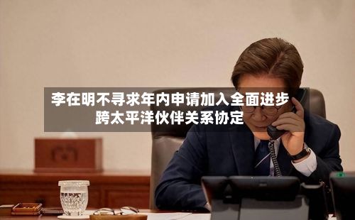 李在明不寻求年内申请加入全面进步跨太平洋伙伴关系协定
