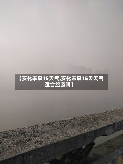 【安化未来15天气,安化未来15天天气适合旅游吗】