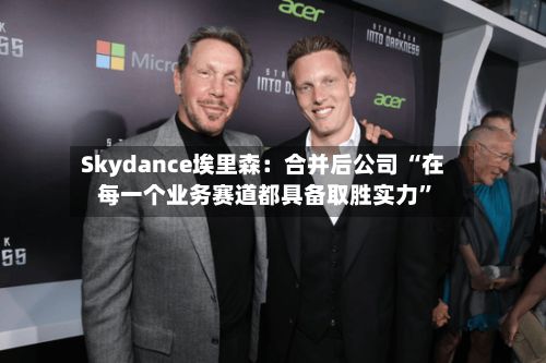 Skydance埃里森：合并后公司 “在每一个业务赛道都具备取胜实力	”-第2张图片