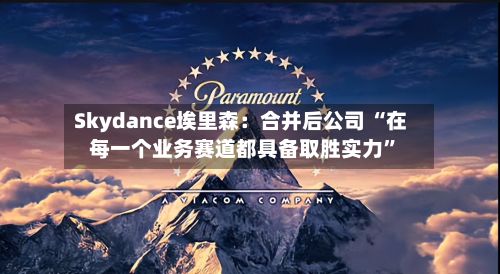 Skydance埃里森：合并后公司 “在每一个业务赛道都具备取胜实力”