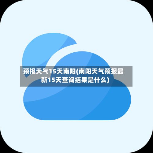 预报天气15天南阳(南阳天气预报最新15天查询结果是什么)