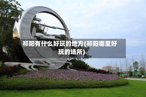 祁阳有什么好玩的地方(祁阳哪里好玩的场所)