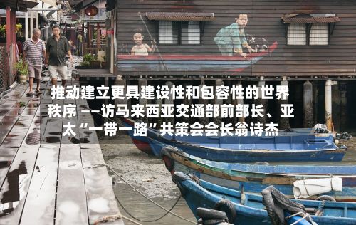 推动建立更具建设性和包容性的世界秩序 ——访马来西亚交通部前部长、亚太“一带一路”共策会会长翁诗杰-第2张图片