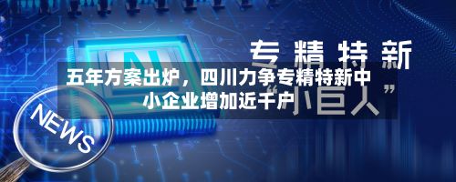 五年方案出炉，四川力争专精特新中小企业增加近千户-第2张图片
