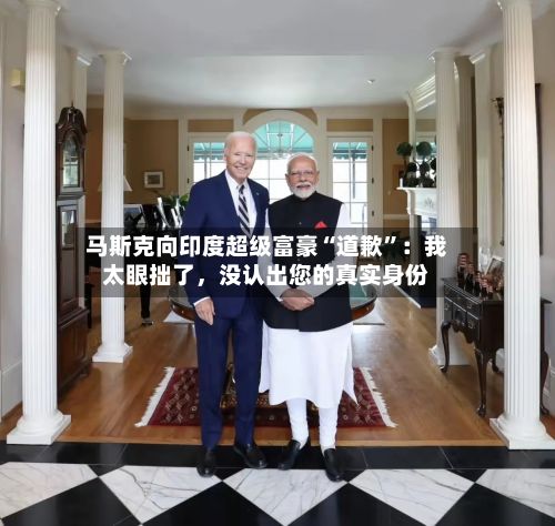 马斯克向印度超级富豪“道歉	”：我太眼拙了	，没认出您的真实身份-第1张图片
