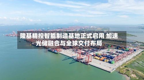 隆基精控智能制造基地正式启用 加速光储融合与全球交付布局-第1张图片
