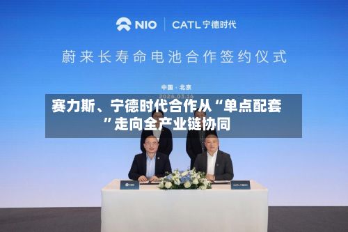 赛力斯、宁德时代合作从“单点配套”走向全产业链协同