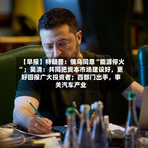 【早报】特朗普：俄乌同意“能源停火”；吴清：共同把资本市场建设好，更好回报广大投资者；四部门出手，事关汽车产业-第2张图片
