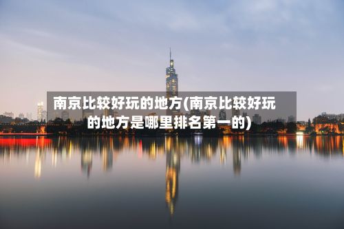 南京比较好玩的地方(南京比较好玩的地方是哪里排名第一的)
