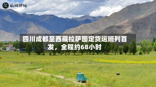 四川成都至西藏拉萨图定货运班列首发，全程约68小时