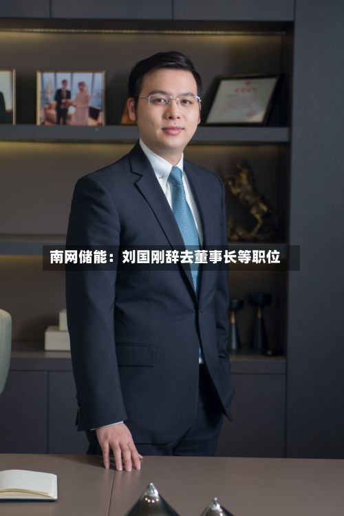 南网储能：刘国刚辞去董事长等职位-第1张图片