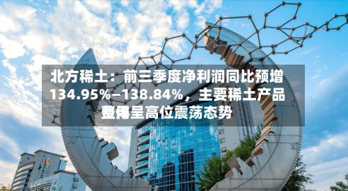 北方稀土：前三季度净利润同比预增134.95%—138.84%	，主要稀土产品费用整体呈高位震荡态势-第1张图片