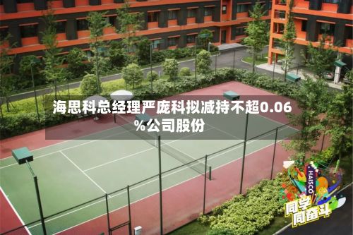 海思科总经理严庞科拟减持不超0.06%公司股份-第2张图片