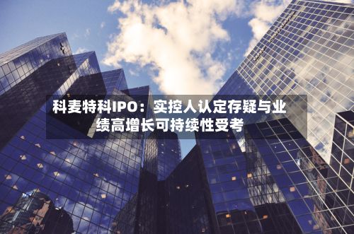科麦特科IPO:实控人认定存疑与业绩高增长可持续性受考-第3张图片