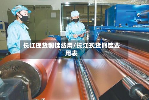 长江现货铜锭费用/长江现货铜锭费用表