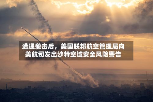遭遇袭击后，美国联邦航空管理局向美航司发出沙特空域安全风险警告-第3张图片