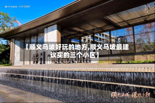 【顺义马坡好玩的地方,顺义马坡最建议买的三个小区】