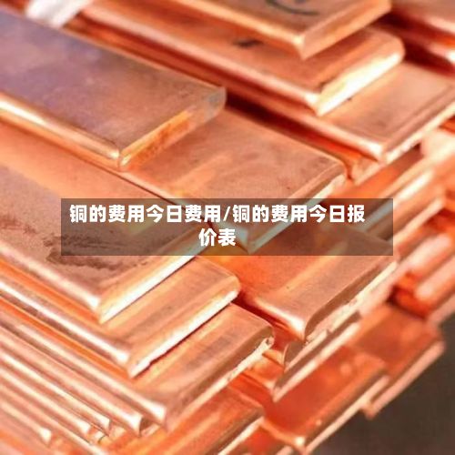 铜的费用今日费用/铜的费用今日报价表