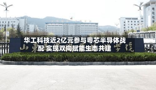 华工科技近2亿元参与粤芯半导体战配 实现双向赋能生态共建