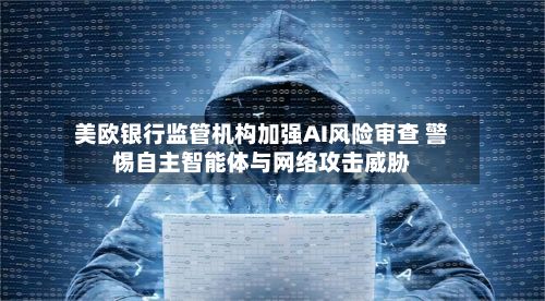 美欧银行监管机构加强AI风险审查 警惕自主智能体与网络攻击威胁