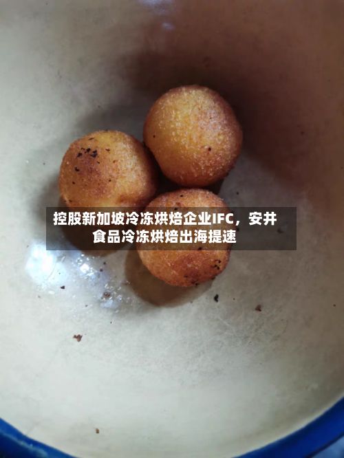 控股新加坡冷冻烘焙企业IFC	，安井食品冷冻烘焙出海提速-第2张图片