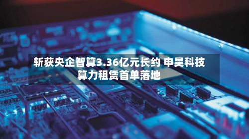 斩获央企智算3.36亿元长约 申昊科技算力租赁首单落地