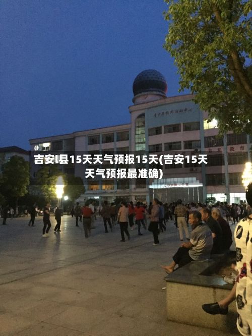 吉安l县15天天气预报15天(吉安15天天气预报最准确)-第2张图片