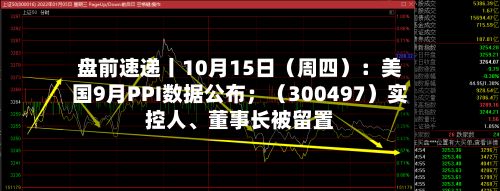盘前速递丨10月15日（周四）：美国9月PPI数据公布；（300497）实控人、董事长被留置-第2张图片