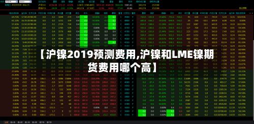 【沪镍2019预测费用,沪镍和LME镍期货费用哪个高】