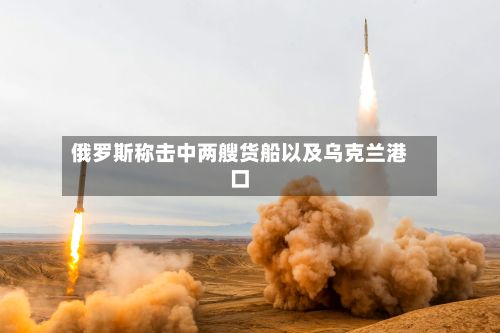 俄罗斯称击中两艘货船以及乌克兰港口