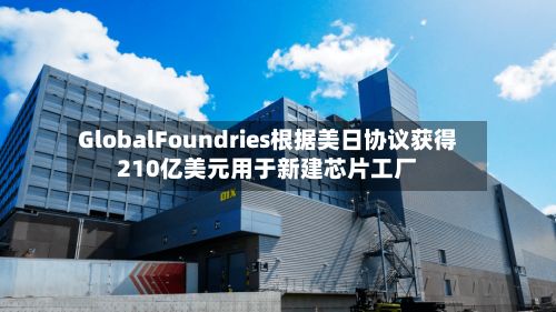 GlobalFoundries根据美日协议获得210亿美元用于新建芯片工厂