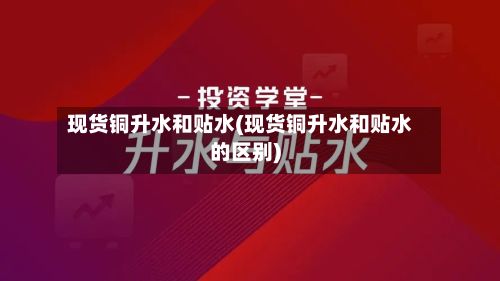 现货铜升水和贴水(现货铜升水和贴水的区别)
