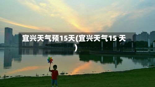 宜兴天气预15天(宜兴天气15 天)