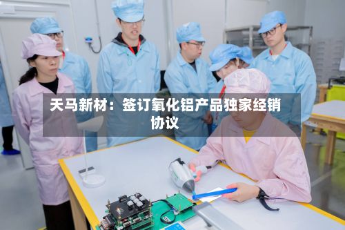 天马新材:签订氧化铝产品独家经销协议