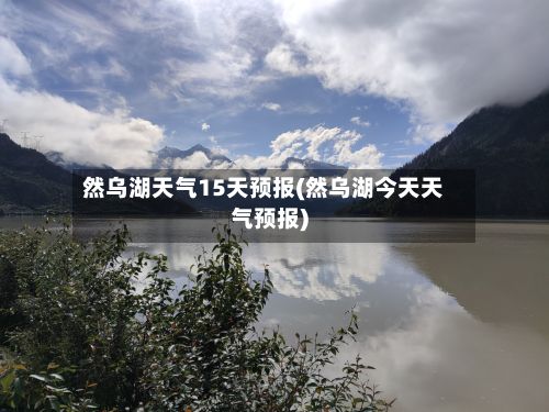 然乌湖天气15天预报(然乌湖今天天气预报)