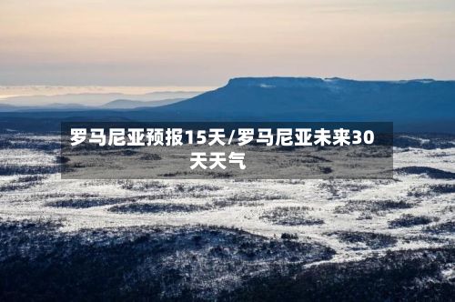 罗马尼亚预报15天/罗马尼亚未来30天天气
