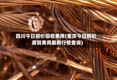 四川今日铜价回收费用(重庆今日铜价废铜费用最新行情查询)