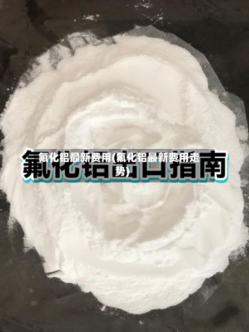 氟化铝最新费用(氟化铝最新费用走势)