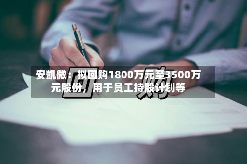 安凯微：拟回购1800万元至3500万元股份	，用于员工持股计划等-第2张图片
